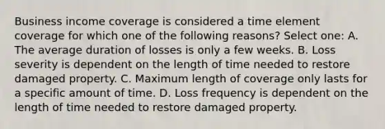 Business income coverage is considered a time element coverage for which one of the following reasons? Select one: A. The average duration of losses is only a few weeks. B. Loss severity is dependent on the length of time needed to restore damaged property. C. Maximum length of coverage only lasts for a specific amount of time. D. Loss frequency is dependent on the length of time needed to restore damaged property.