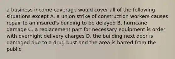 a business income coverage would cover all of the following situations except A. a union strike of construction workers causes repair to an insured's building to be delayed B. hurricane damage C. a replacement part for necessary equipment is order with overnight delivery charges D. the building next door is damaged due to a drug bust and the area is barred from the public