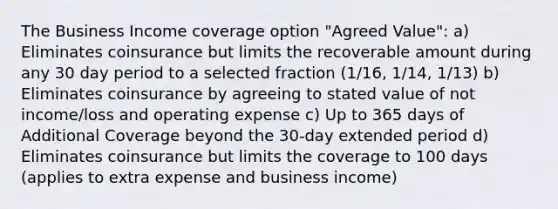 The Business Income coverage option "Agreed Value": a) Eliminates coinsurance but limits the recoverable amount during any 30 day period to a selected fraction (1/16, 1/14, 1/13) b) Eliminates coinsurance by agreeing to stated value of not income/loss and operating expense c) Up to 365 days of Additional Coverage beyond the 30-day extended period d) Eliminates coinsurance but limits the coverage to 100 days (applies to extra expense and business income)