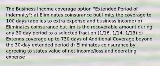 The Business Income coverage option "Extended Period of Indemnity": a) Eliminates coinsurance but limits the coverage to 100 days (applies to extra expense and business income) b) Eliminates coinsurance but limits the recoverable amount during any 30 day period to a selected fraction (1/16, 1/14, 1/13) c) Extends coverage up to 730 days of Additional Coverage beyond the 30-day extended period d) Eliminates coinsurance by agreeing to states value of net income/loss and operating expense