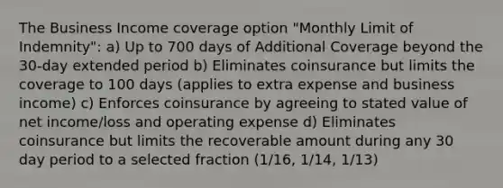 The Business Income coverage option "Monthly Limit of Indemnity": a) Up to 700 days of Additional Coverage beyond the 30-day extended period b) Eliminates coinsurance but limits the coverage to 100 days (applies to extra expense and business income) c) Enforces coinsurance by agreeing to stated value of net income/loss and operating expense d) Eliminates coinsurance but limits the recoverable amount during any 30 day period to a selected fraction (1/16, 1/14, 1/13)