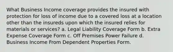 What Business Income coverage provides the insured with protection for loss of income due to a covered loss at a location other than the insureds upon which the insured relies for materials or services? a. Legal Liability Coverage Form b. Extra Expense Coverage Form c. Off Premises Power Failure d. Business Income From Dependent Properties Form.