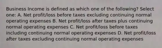 Business Income is defined as which one of the following? Select one: A. Net profit/loss before taxes excluding continuing normal operating expenses B. Net profit/loss after taxes plus continuing normal operating expenses C. Net profit/loss before taxes including continuing normal operating expenses D. Net profit/loss after taxes excluding continuing normal operating expenses