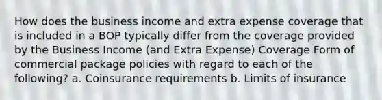 How does the business income and extra expense coverage that is included in a BOP typically differ from the coverage provided by the Business Income (and Extra Expense) Coverage Form of commercial package policies with regard to each of the following? a. Coinsurance requirements b. Limits of insurance