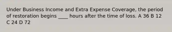 Under Business Income and Extra Expense Coverage, the period of restoration begins ____ hours after the time of loss. A 36 B 12 C 24 D 72