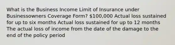 What is the Business Income Limit of Insurance under Businessowners Coverage Form? 100,000 Actual loss sustained for up to six months Actual loss sustained for up to 12 months The actual loss of income from the date of the damage to the end of the policy period