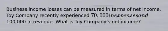 Business income losses can be measured in terms of net income. Toy Company recently experienced 70,000 in expenses and100,000 in revenue. What is Toy Company's net income?