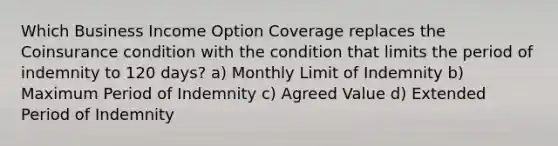 Which Business Income Option Coverage replaces the Coinsurance condition with the condition that limits the period of indemnity to 120 days? a) Monthly Limit of Indemnity b) Maximum Period of Indemnity c) Agreed Value d) Extended Period of Indemnity