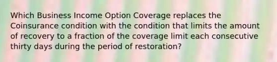 Which Business Income Option Coverage replaces the Coinsurance condition with the condition that limits the amount of recovery to a fraction of the coverage limit each consecutive thirty days during the period of restoration?