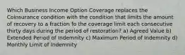 Which Business Income Option Coverage replaces the Coinsurance condition with the condition that limits the amount of recovery to a fraction fo the coverage limit each consecutive thirty days during the period of restoration? a) Agreed Value b) Extended Period of Indemnity c) Maximum Period of Indemnity d) Monthly Limit of Indemnity