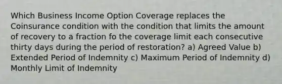 Which Business Income Option Coverage replaces the Coinsurance condition with the condition that limits the amount of recovery to a fraction fo the coverage limit each consecutive thirty days during the period of restoration? a) Agreed Value b) Extended Period of Indemnity c) Maximum Period of Indemnity d) Monthly Limit of Indemnity