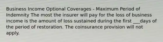 Business Income Optional Coverages - Maximum Period of Indemnity The most the insurer will pay for the loss of business income is the amount of loss sustained during the first ___days of the period of restoration. The coinsurance provision will not apply.