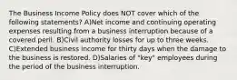 The Business Income Policy does NOT cover which of the following statements? A)Net income and continuing operating expenses resulting from a business interruption because of a covered peril. B)Civil authority losses for up to three weeks. C)Extended business income for thirty days when the damage to the business is restored. D)Salaries of "key" employees during the period of the business interruption.