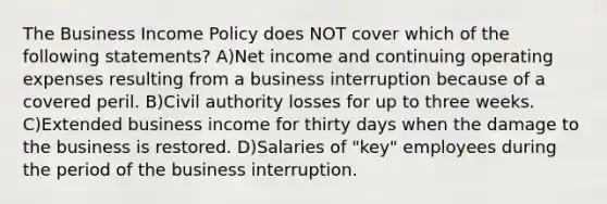 The Business Income Policy does NOT cover which of the following statements? A)Net income and continuing operating expenses resulting from a business interruption because of a covered peril. B)Civil authority losses for up to three weeks. C)Extended business income for thirty days when the damage to the business is restored. D)Salaries of "key" employees during the period of the business interruption.