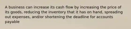 A business can increase its cash flow by increasing the price of its goods, reducing the inventory that it has on hand, spreading out expenses, and/or shortening the deadline for accounts payable