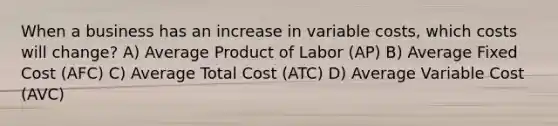 When a business has an increase in variable costs, which costs will change? A) Average Product of Labor (AP) B) Average Fixed Cost (AFC) C) Average Total Cost (ATC) D) Average Variable Cost (AVC)