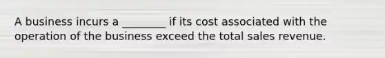 A business incurs a ________ if its cost associated with the operation of the business exceed the total sales revenue.