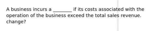 A business incurs a ________ if its costs associated with the operation of the business exceed the total sales revenue. change?