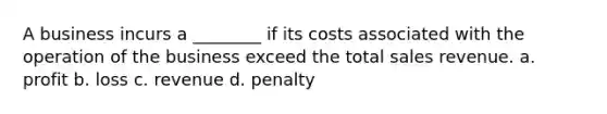 A business incurs a ________ if its costs associated with the operation of the business exceed the total sales revenue. a. profit b. loss c. revenue d. penalty