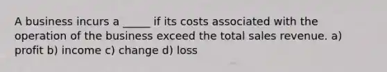 A business incurs a _____ if its costs associated with the operation of the business exceed the total sales revenue. a) profit b) income c) change d) loss