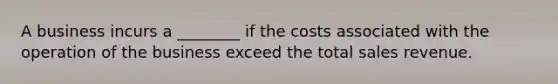 A business incurs a ________ if the costs associated with the operation of the business exceed the total sales revenue.