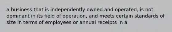 a business that is independently owned and operated, is not dominant in its field of operation, and meets certain standards of size in terms of employees or annual receipts in a