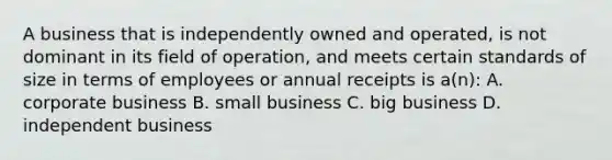 A business that is independently owned and operated, is not dominant in its field of operation, and meets certain standards of size in terms of employees or annual receipts is a(n): A. corporate business B. small business C. big business D. independent business