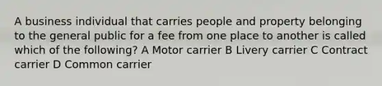 A business individual that carries people and property belonging to the general public for a fee from one place to another is called which of the following? A Motor carrier B Livery carrier C Contract carrier D Common carrier