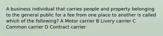 A business individual that carries people and property belonging to the general public for a fee from one place to another is called which of the following? A Motor carrier B Livery carrier C Common carrier D Contract carrier