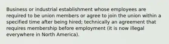 Business or industrial establishment whose employees are required to be union members or agree to join the union within a specified time after being hired; technically an agreement that requires membership before employment (it is now illegal everywhere in North America).