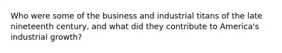 Who were some of the business and industrial titans of the late nineteenth century, and what did they contribute to America's industrial growth?