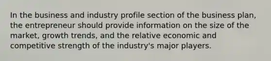 In the business and industry profile section of the business plan, the entrepreneur should provide information on the size of the market, growth trends, and the relative economic and competitive strength of the industry's major players.