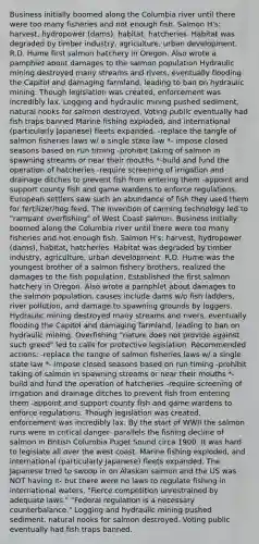 Business initially boomed along the Columbia river until there were too many fisheries and not enough fish. Salmon H's: harvest, hydropower (dams), habitat, hatcheries. Habitat was degraded by timber industry, agriculture, urban development. R.D. Hume first salmon hatchery in Oregon. Also wrote a pamphlet about damages to the salmon population Hydraulic mining destroyed many streams and rivers, eventually flooding the Capitol and damaging farmland, leading to ban on hydraulic mining. Though legislation was created, enforcement was incredibly lax. Logging and hydraulic mining pushed sediment, natural nooks for salmon destroyed. Voting public eventually had fish traps banned Marine fishing exploded, and international (particularly Japanese) fleets expanded. -replace the tangle of salmon fisheries laws w/ a single state law *- impose closed seasons based on run timing -prohibit taking of salmon in spawning streams or near their mouths *-build and fund the operation of hatcheries -require screening of irrigation and drainage ditches to prevent fish from entering them -appoint and support county fish and game wardens to enforce regulations. European settlers saw such an abundance of fish they used them for fertilizer/hog feed. The invention of canning technology led to "rampant overfishing" of West Coast salmon. Business initially boomed along the Columbia river until there were too many fisheries and not enough fish. Salmon H's: harvest, hydropower (dams), habitat, hatcheries. Habitat was degraded by timber industry, agriculture, urban development. R.D. Hume was the youngest brother of a salmon fishery brothers, realized the damages to the fish population. Established the first salmon hatchery in Oregon. Also wrote a pamphlet about damages to the salmon population, causes include dams w/o fish ladders, river pollution, and damage to spawning grounds by loggers. Hydraulic mining destroyed many streams and rivers, eventually flooding the Capitol and damaging farmland, leading to ban on hydraulic mining. Overfishing "nature does not provide against such greed" led to calls for protective legislation. Recommended actions: -replace the tangle of salmon fisheries laws w/ a single state law *- impose closed seasons based on run timing -prohibit taking of salmon in spawning streams or near their mouths *-build and fund the operation of hatcheries -require screening of irrigation and drainage ditches to prevent fish from entering them -appoint and support county fish and game wardens to enforce regulations. Though legislation was created, enforcement was incredibly lax. By the start of WWII the salmon runs were in critical danger- parallels the fishing decline of salmon in British Columbia Puget Sound circa 1900. It was hard to legislate all over the west coast. Marine fishing exploded, and international (particularly Japanese) fleets expanded. The Japanese tried to swoop in on Alaskan salmon and the US was NOT having it- but there were no laws to regulate fishing in international waters. "Fierce competition unrestrained by adequate laws." "Federal regulation is a necessary counterbalance." Logging and hydraulic mining pushed sediment, natural nooks for salmon destroyed. Voting public eventually had fish traps banned.