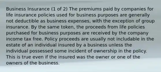 Business Insurance (1 of 2) The premiums paid by companies for life insurance policies used for business purposes are generally not deductible as business expenses, with the exception of group insurance. By the same token, the proceeds from life policies purchased for business purposes are received by the company income tax free. Policy proceeds are usually not includable in the estate of an individual insured by a business unless the individual possessed some incident of ownership in the policy. This is true even if the insured was the owner or one of the owners of the business.