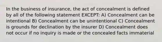 In the business of insurance, the act of concealment is defined by all of the following statement EXCEPT: A) Concealment can be intentional B) Concealment can be unintentional C) Concealment is grounds for declination by the insurer D) Concealment does not occur if no inquiry is made or the concealed facts immaterial