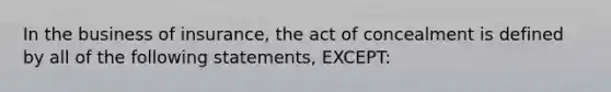 In the business of insurance, the act of concealment is defined by all of the following statements, EXCEPT: