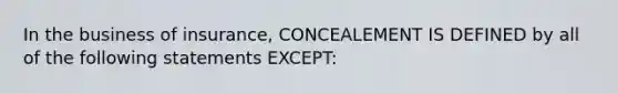 In the business of insurance, CONCEALEMENT IS DEFINED by all of the following statements EXCEPT: