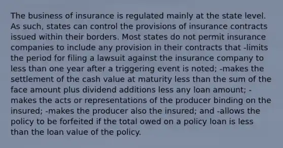 The business of insurance is regulated mainly at the state level. As such, states can control the provisions of insurance contracts issued within their borders. Most states do not permit insurance companies to include any provision in their contracts that -limits the period for filing a lawsuit against the insurance company to less than one year after a triggering event is noted; -makes the settlement of the cash value at maturity less than the sum of the face amount plus dividend additions less any loan amount; -makes the acts or representations of the producer binding on the insured; -makes the producer also the insured; and -allows the policy to be forfeited if the total owed on a policy loan is less than the loan value of the policy.