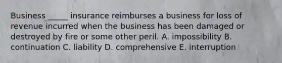 Business​ _____ insurance reimburses a business for loss of revenue incurred when the business has been damaged or destroyed by fire or some other peril. A. impossibility B. continuation C. liability D. comprehensive E. interruption