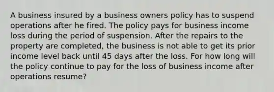 A business insured by a business owners policy has to suspend operations after he fired. The policy pays for business income loss during the period of suspension. After the repairs to the property are completed, the business is not able to get its prior income level back until 45 days after the loss. For how long will the policy continue to pay for the loss of business income after operations resume?