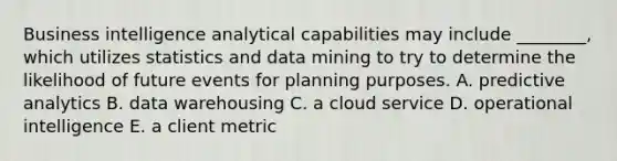 Business intelligence analytical capabilities may include​ ________, which utilizes statistics and data mining to try to determine the likelihood of future events for planning purposes. A. predictive analytics B. data warehousing C. a cloud service D. operational intelligence E. a client metric