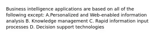 Business intelligence applications are based on all of the following except: A.Personalized and Web-enabled information analysis B. Knowledge management C. Rapid information input processes D. Decision support technologies