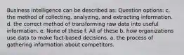 Business intelligence can be described as: Question options: c. the method of collecting, analyzing, and extracting information. d. the correct method of transforming raw data into useful information. e. None of these f. All of these b. how organizations use data to make fact-based decisions. a. the process of gathering information about competitors.