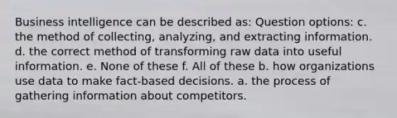 Business intelligence can be described as: Question options: c. the method of collecting, analyzing, and extracting information. d. the correct method of transforming raw data into useful information. e. None of these f. All of these b. how organizations use data to make fact-based decisions. a. the process of gathering information about competitors.