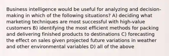 Business intelligence would be useful for analyzing and decision-making in which of the following situations? A) deciding what marketing techniques are most successful with high-value customers B) identifying the most efficient methods for packing and delivering finished products to destinations C) forecasting the effect on sales given projected future variations in weather and other environmental variables D) all of the above