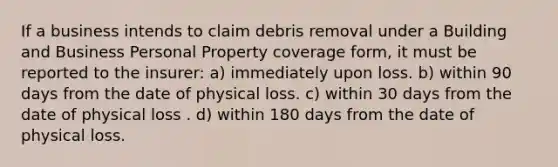 If a business intends to claim debris removal under a Building and Business Personal Property coverage form, it must be reported to the insurer: a) immediately upon loss. b) within 90 days from the date of physical loss. c) within 30 days from the date of physical loss . d) within 180 days from the date of physical loss.