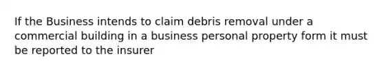 If the Business intends to claim debris removal under a commercial building in a business personal property form it must be reported to the insurer