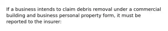 If a business intends to claim debris removal under a commercial building and business personal property form, it must be reported to the insurer: