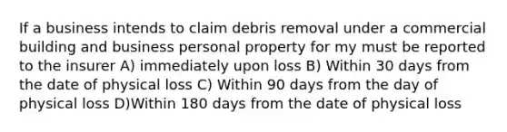 If a business intends to claim debris removal under a commercial building and business personal property for my must be reported to the insurer A) immediately upon loss B) Within 30 days from the date of physical loss C) Within 90 days from the day of physical loss D)Within 180 days from the date of physical loss