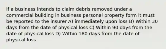 If a business intends to claim debris removed under a commercial building in business personal property form it must be reported to the insurer A) immediately upon loss B) Within 30 days from the date of physical loss C) Within 90 days from the date of physical loss D) Within 180 days from the date of physical loss